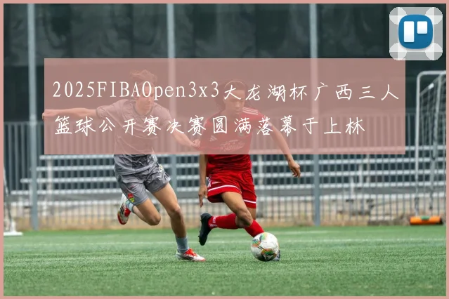 2025FIBAOpen3x3大龙湖杯广西三人篮球公开赛决赛圆满落幕于上林