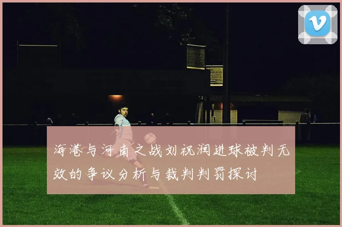 海港与河南之战刘祝润进球被判无效的争议分析与裁判判罚探讨