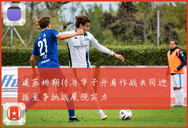 道苏姆期待与华子并肩作战共同迎接竞争挑战展现实力