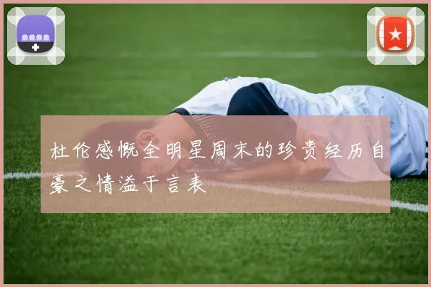 杜伦感慨全明星周末的珍贵经历自豪之情溢于言表