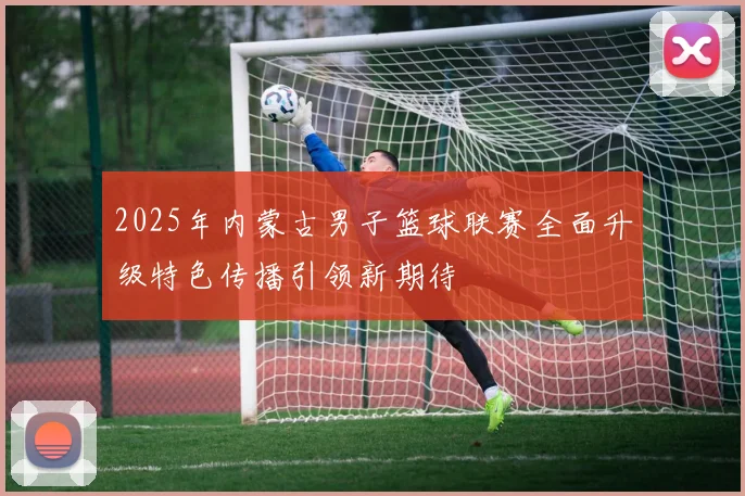 2025年内蒙古男子篮球联赛全面升级特色传播引领新期待