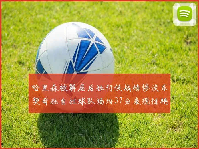 哈里森被解雇后独行侠战绩惨淡东契奇独自扛球队场均37分表现惊艳