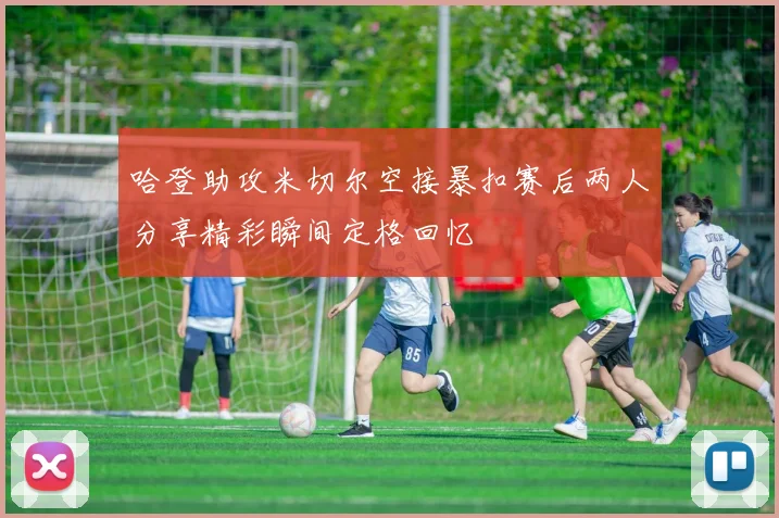 哈登助攻米切尔空接暴扣赛后两人分享精彩瞬间定格回忆