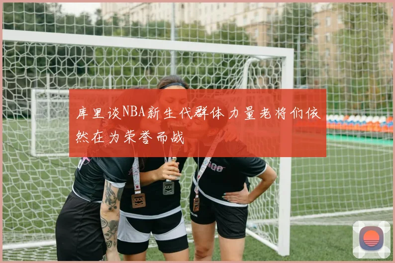 库里谈NBA新生代群体力量老将们依然在为荣誉而战