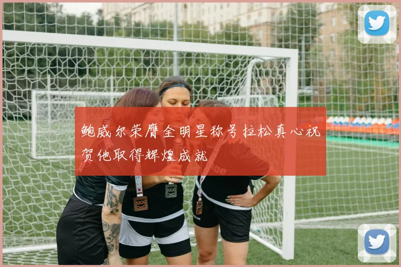 鲍威尔荣膺全明星称号拉松真心祝贺他取得辉煌成就