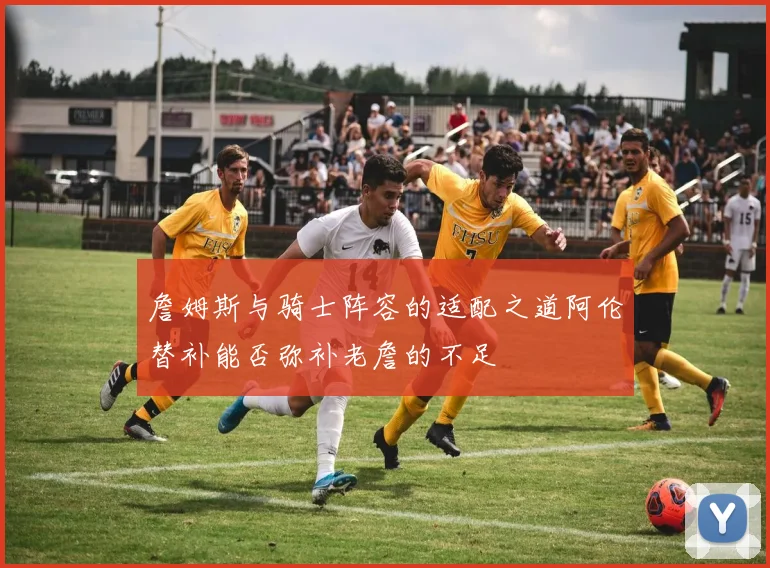 詹姆斯与骑士阵容的适配之道阿伦替补能否弥补老詹的不足