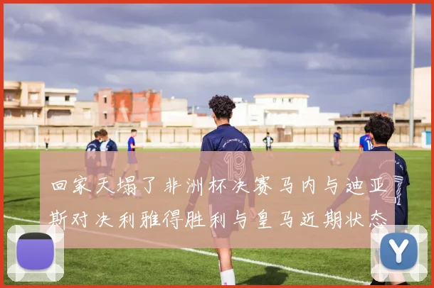 回家天塌了非洲杯决赛马内与迪亚斯对决利雅得胜利与皇马近期状态堪忧