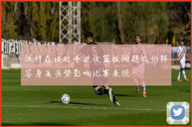 沃特森谈对手进攻篮板问题我们阵容身高劣势影响比赛表现