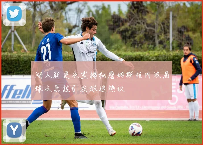 湖人新更衣室揭秘詹姆斯柜内浓眉球衣悬挂引发球迷热议