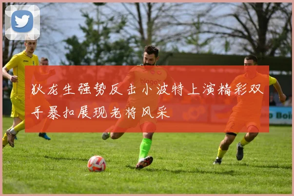 狄龙生强势反击小波特上演精彩双手暴扣展现老将风采