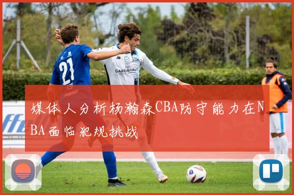 媒体人分析杨瀚森CBA防守能力在NBA面临犯规挑战