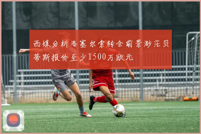 西媒分析洛塞尔索转会前景渺茫贝蒂斯报价至少1500万欧元