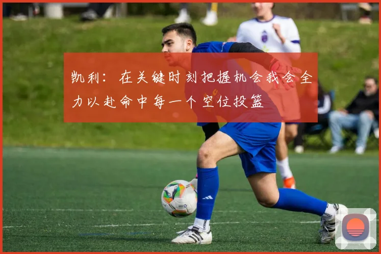 凯利：在关键时刻把握机会我会全力以赴命中每一个空位投篮