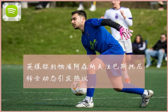 英媒称利物浦阿森纳关注巴斯托尼转会动态引发热议